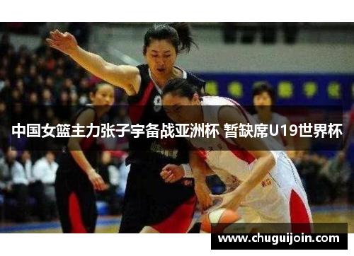 中国女篮主力张子宇备战亚洲杯 暂缺席U19世界杯